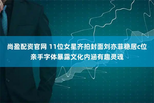 尚盈配资官网 11位女星齐拍封面刘亦菲稳居c位亲手字体暴露文化内涵有趣灵魂
