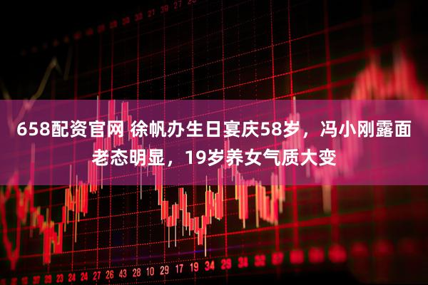 658配资官网 徐帆办生日宴庆58岁，冯小刚露面老态明显，19岁养女气质大变