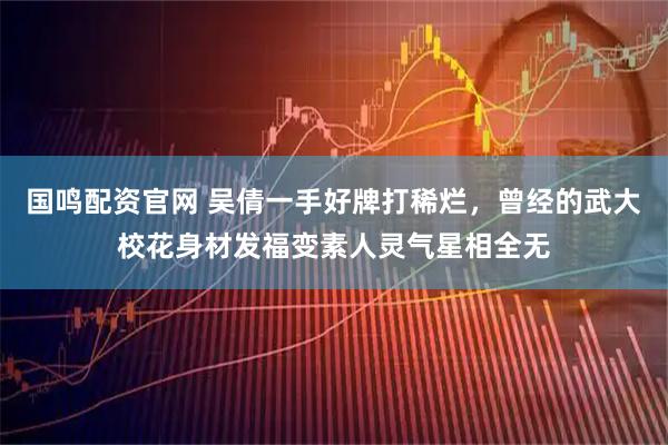 国鸣配资官网 吴倩一手好牌打稀烂，曾经的武大校花身材发福变素人灵气星相全无