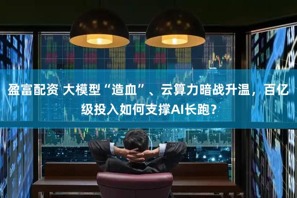 盈富配资 大模型“造血”、云算力暗战升温，百亿级投入如何支撑AI长跑？