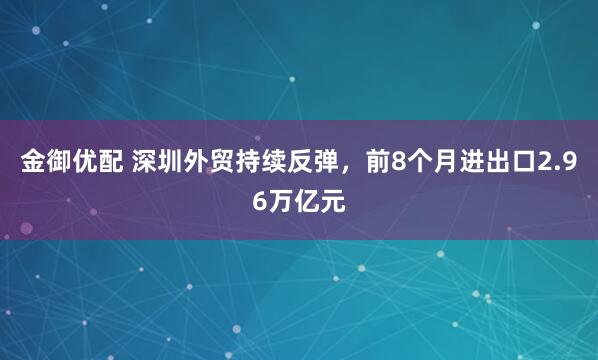 金御优配 深圳外贸持续反弹，前8个月进出口2.96万亿元