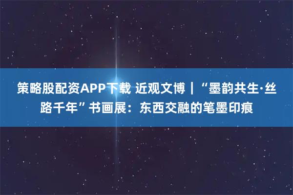 策略股配资APP下载 近观文博｜“墨韵共生·丝路千年”书画展：东西交融的笔墨印痕