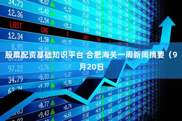 股票配资基础知识平台 合肥海关一周新闻摘要（9月20日