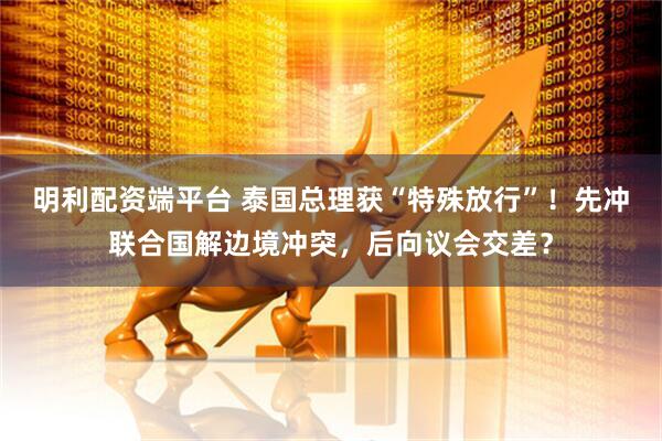 明利配资端平台 泰国总理获“特殊放行”！先冲联合国解边境冲突，后向议会交差？