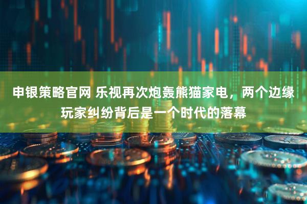申银策略官网 乐视再次炮轰熊猫家电，两个边缘玩家纠纷背后是一个时代的落幕