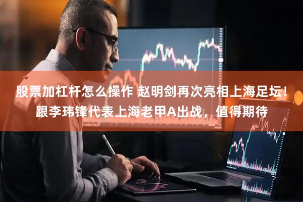 股票加杠杆怎么操作 赵明剑再次亮相上海足坛！跟李玮锋代表上海老甲A出战，值得期待