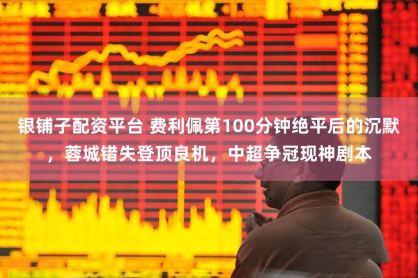 银铺子配资平台 费利佩第100分钟绝平后的沉默，蓉城错失登顶良机，中超争冠现神剧本