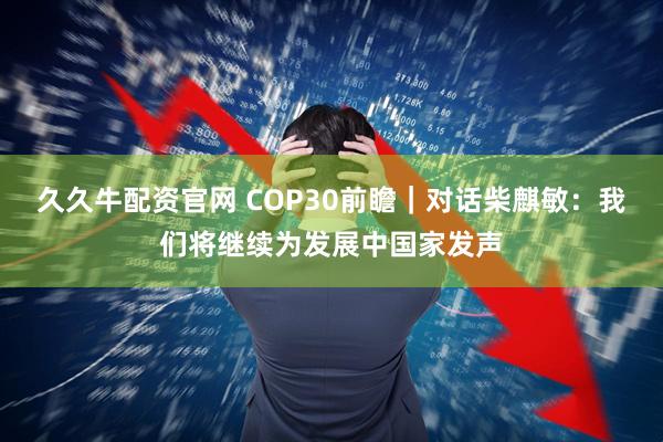 久久牛配资官网 COP30前瞻｜对话柴麒敏：我们将继续为发展中国家发声