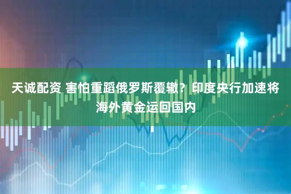 天诚配资 害怕重蹈俄罗斯覆辙？印度央行加速将海外黄金运回国内