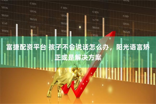 富捷配资平台 孩子不会说话怎么办，阳光语言矫正或是解决方案
