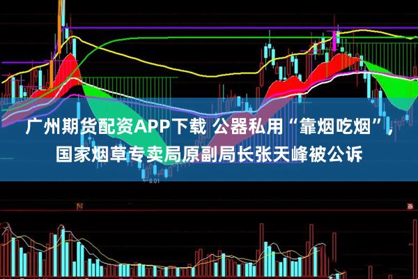 广州期货配资APP下载 公器私用“靠烟吃烟”，国家烟草专卖局原副局长张天峰被公诉