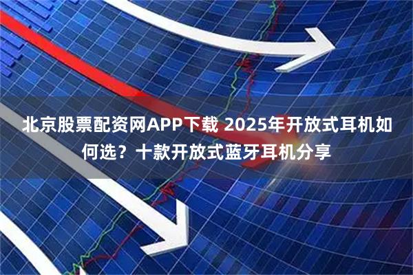 北京股票配资网APP下载 2025年开放式耳机如何选？十款开放式蓝牙耳机分享