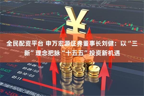 全民配资平台 申万宏源证券董事长刘健：以“三新”理念把脉“十五五”投资新机遇