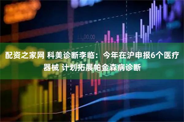 配资之家网 科美诊断李临：今年在沪申报6个医疗器械 计划拓展帕金森病诊断