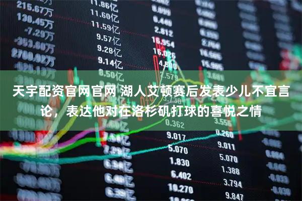 天宇配资官网官网 湖人艾顿赛后发表少儿不宜言论，表达他对在洛杉矶打球的喜悦之情