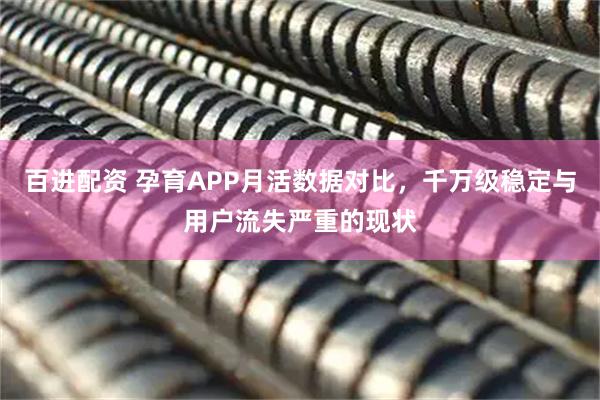 百进配资 孕育APP月活数据对比，千万级稳定与用户流失严重的现状