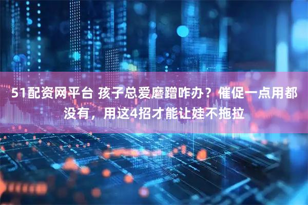 51配资网平台 孩子总爱磨蹭咋办？催促一点用都没有，用这4招才能让娃不拖拉
