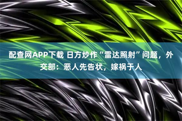 配查网APP下载 日方炒作“雷达照射”问题，外交部：恶人先告状，嫁祸于人