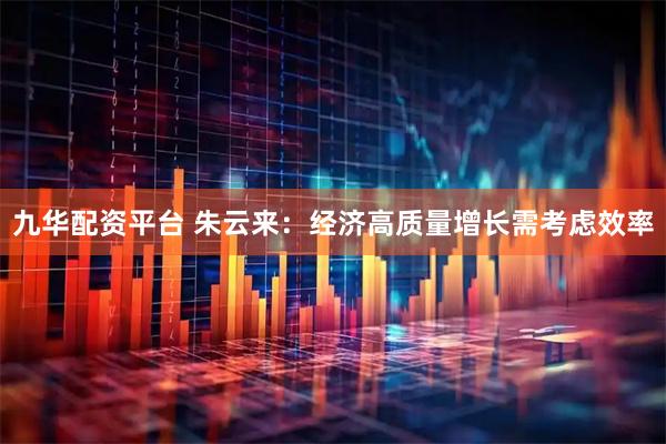 九华配资平台 朱云来：经济高质量增长需考虑效率