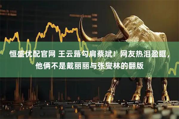 恒盛优配官网 王云蕗勾肩蔡斌！网友热泪盈眶，他俩不是戴丽丽与张燮林的翻版