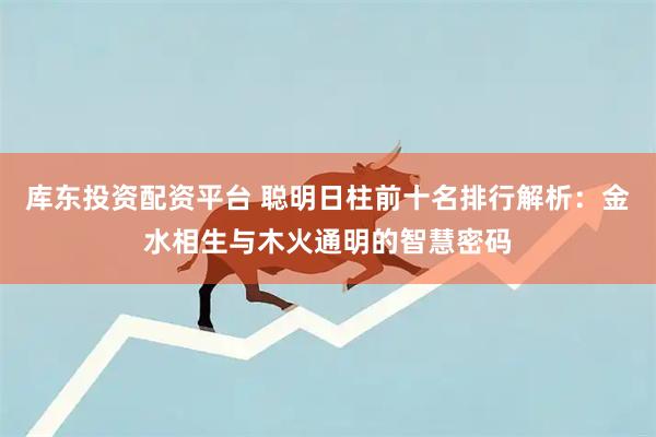 库东投资配资平台 聪明日柱前十名排行解析：金水相生与木火通明的智慧密码