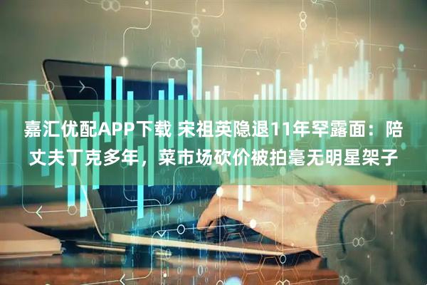 嘉汇优配APP下载 宋祖英隐退11年罕露面：陪丈夫丁克多年，菜市场砍价被拍毫无明星架子