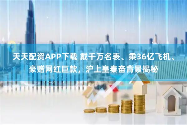 天天配资APP下载 戴千万名表、乘36亿飞机、豪赠网红巨款，沪上皇秦奋背景揭秘